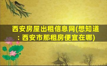 西安房屋出租信息网(想知道： 西安市那租房便宜在哪)